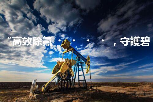 “高效除氟，守護碧水藍(lán)天——廢水中氟離子處理新篇章”